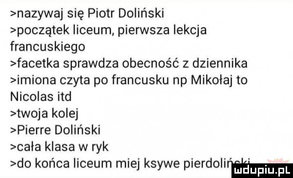 nazywaj się piotr doliński początek liceum pierwsza lekcja francuskiego facetka sprawdza obecność z dziennika imiona czyta po francusku np mikołaj to nicolas ind twoja kolej pierre doliński cala klasa w ryk do końca liceum miej ksywe pierdolir m