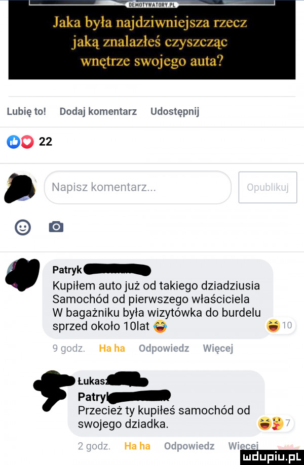 niunivniuuv n lunięto dodajkomentarz udostępnij       d patryk kupidem auto już od takiego dziadziusia samochód od pierwszego właściciela w bagażniku była wizytówka do burdelu sprzed około   ici. ha ha przecież ty kupiies samochód od swojego dziadka. abakankami ha ha