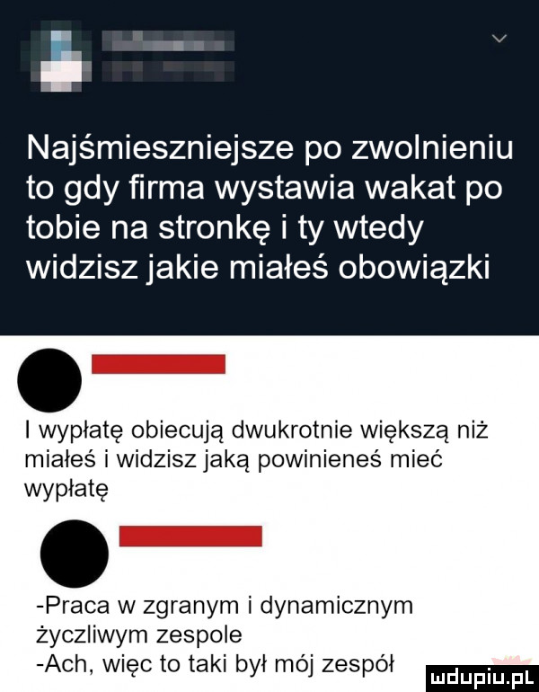 najśmieszniejsze po zwolnieniu to gdy firma wystawia wakat po tobie na stronkę i ty wtedy widzisz jakie miałeś obowiązki i wypłatę obiecują dwukrotnie większą niż miałeś i widzisz jaką powinieneś mieć wypłatę praca w zgranym i dynamicznym życzliwym zespole ach więc to taki był mój zespół