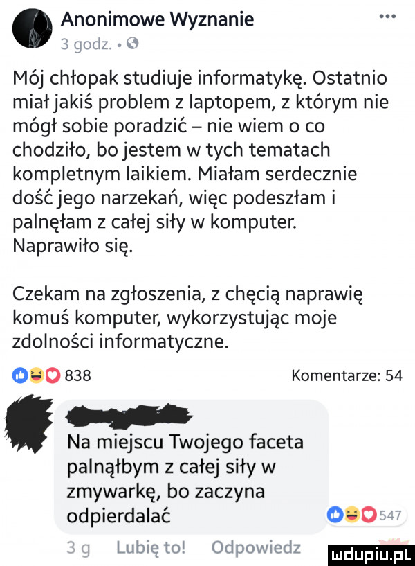 anonimowe wyznanie jedz v mój chłopak studiuje informatykę. ostatnio miałjakiś problem z laptopem z którym nie mógł sobie poradzić nie wiem o co chodzho bojestem w tych tematach kompletnym laikiem. miałam serdecznie dośćjego narzekań wiec podeszłam i palnęłam z calej sily w komputer. naprawiło się. czekam na zgłoszenia z chęcią naprawie komuś komputer wykorzystując moje zdolności informatyczne.         komentarze    na miejscu twojego faceta palnąłbym z całej siły w zmywarkę bo zaczyna odpierdalać     lubię tol odpowiedz