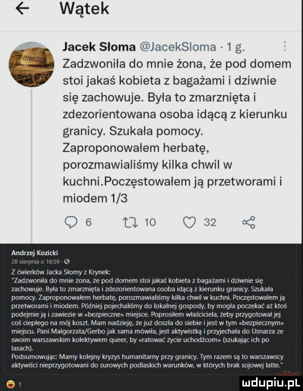 wątek jacek słoma jaceksioma   g. zadzwonila do mnie żona że pod domem stoi jakaś kobieta z bagażami i dziwnie się zachowuje. była to zmarznięta i zdezorientowana osoba idącą z kierunku granicy. szukała pomocy. zaproponowałem herbatę porozmawialiśmy kilka chwil w kuchnipoczęstowaiem ją przetworami i miodem        am     z andrei kozicki.   z malw iacka simy i krynek. worm do mm inna pod domem w k knlnr ia   n. zamow tozmarzmeralm nemowzwosot idąqzkremnku gam mam pumi j zaproponowałem nelm pamzmmmmm km chwil w mm. rmgsmmncm n dmelwmalm i wam. mam unsecmnsmy do inkalnei nuspody m moon um    klas pour jane iuwlezlew lk nmmwpce mm mawue xempuymowmq m   ng na mm mm man nosna do swine l yes w wm bezpiecznym mantu pammaigonata f tmaksamamomm mw ica memmaomnanam mmm wanuwsm mlewem queen by was zme mm wan szukam im po ia mi pom mm mamykuląw yam. mymwanw tymtalemqmwarvawwy mm nett g wamdammwy pamasmwa wktórymbralrgmoweilarre e
