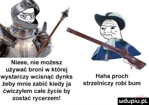 nieee nie możesz używać broni w której wystarczy wcisnąć dynks haba proch żeby mnie zabić kiedyja strzelniczy robi bum ćwiczyłem całe życie by t woerzem