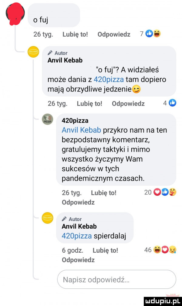 obuj   tag. lunięto odpowiedz   . autor anwil kebab o fuj a widziałeś może dania z    pizza tam dopiero mają obrzydliwe jedzenie.    tag. lubię to odpowiedz a o o    pizza anwil kebab przykro nam natan bezpodstawny komentarz gratulujemy taktyki i mimo wszystko zyczymy wam sukcesów w tych pandemicznym czasach.    tag lubię to    oo. odpowiedz. autor anwil kebab    pizza spierdalaj   godz. lubię to    o. odpowiedz napisz odewiedz