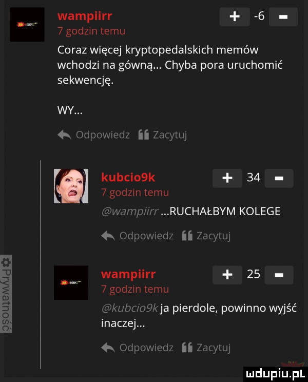 wampiirr     godom temu coraz więcej kryptopedalskich memów wchodzi na górną. chyba pora uruchomić sekwencję. kubclosk     godzmlemu hiv jaw ruchałbym kolege   ii  x wampiirr      godom temu kaa pierdole powinno wyjść inaczej mmnufz ii l