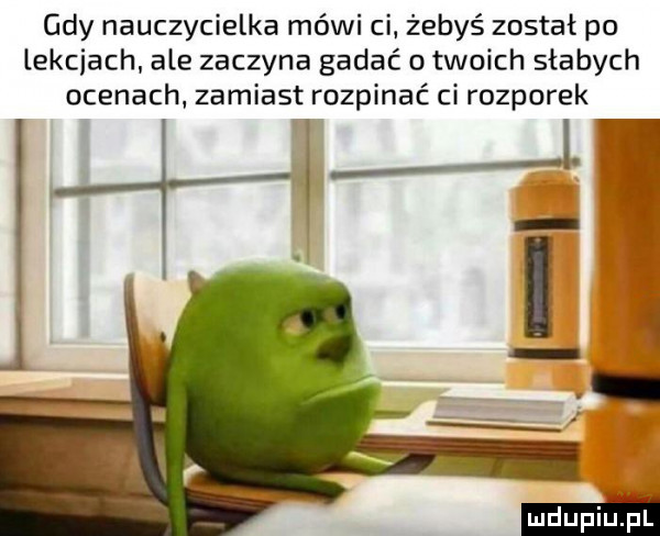 gdy nauczycielka mówi ci. żebyś został po lekcjach ale zaczyna gadać o twoich słabych ocenach zamiast rozpinać ci rozporek w i