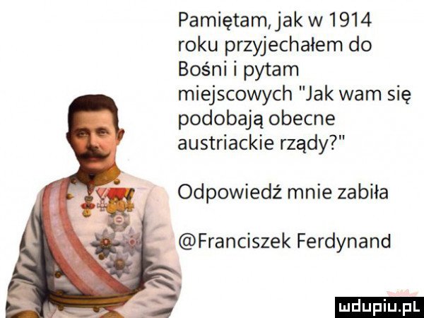 pamiętam jak w      roku przyjechałem do bośni i pytam miejscowych jak wam się podobają obecne austriackie rządy odpowiedź mnie zabiła franciszek ferdynand ludu iu. l