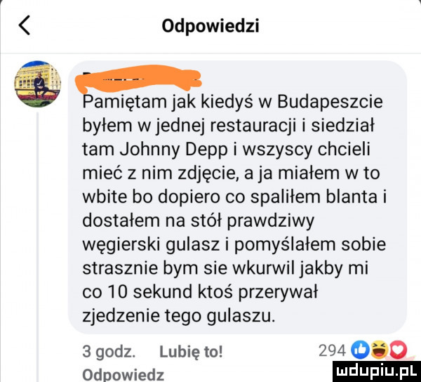 odpowiedzi gamiętam jak kiedyś w budapeszcie byłem wrednej restauracji i siedział tam johnny depp i wszyscy chcieli mieć z nim zdjęcie aja miałem w to wbite bo dopiero co spaliłem blanta i dostalem na stół prawdziwy węgierski gulasz i pomyślałem sobie strasznie bym sie wkurwil jakby mi co    sekund ktoś przerywał zjedzenie tego gulaszu.   godz lubię to         odpowiedz