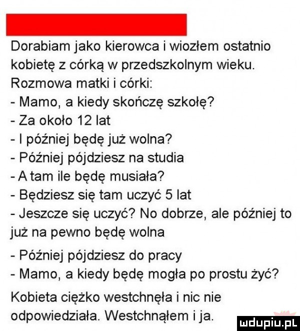 dorabiam jako kierowca iwioziem ostatnio kobietę z córką w przedszkolnym wieku. rozmowa matki i córki mamo a kiedy skończę szkołę za około    lat i później będę już wolna później pójdziesz na studia adam ile będę musiała będziesz się tam uczyć   lat jeszcze się uczyć no dobrze ale później to juz na pewno będę wolna później pójdziesz do pracy mamo a kiedy będę mogła po prestu żec kobieta ciężko westchnęła i nic nie odpowiedziała. westchnąłem ica