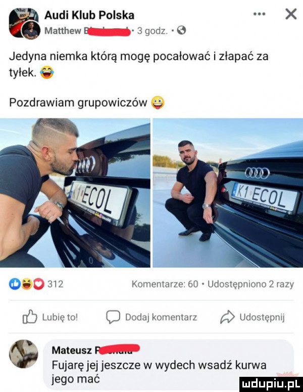 audi klub polska x. manhew   godz    jedyna niemka którą mogę pocałować i złapać za tyłek. a pozdrawiam grupowiczów     m  komentar m. minmgpmmm   m y lutmgtu q dmkukomvmurz g unozquyw s mateusz m fujare jej jeszcze w wydech wsadź kurwa     mać