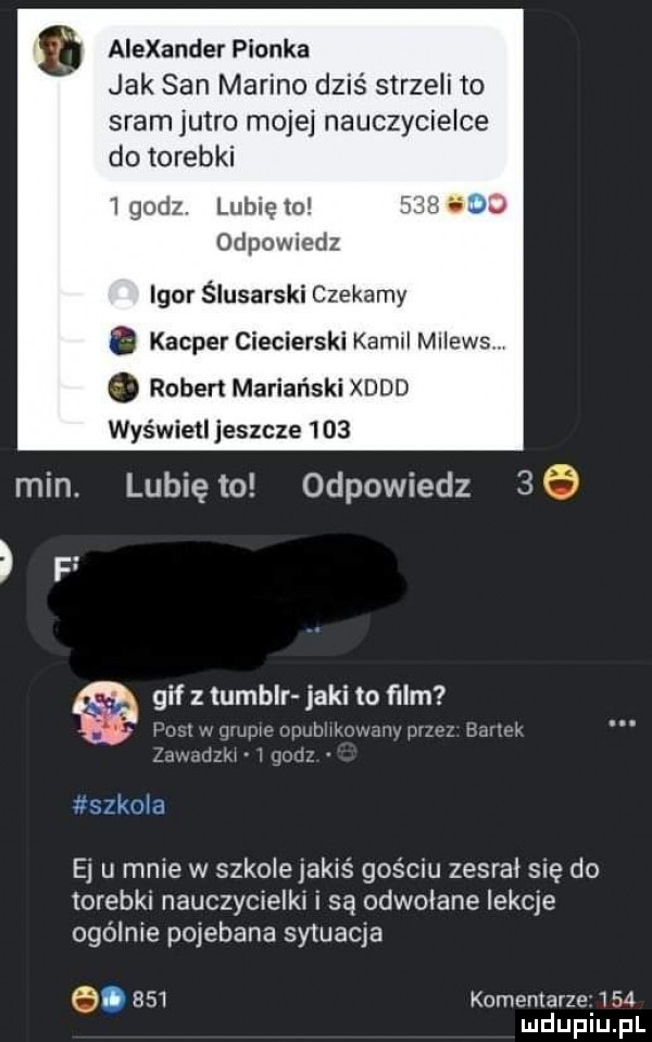 a alexander pionka min. jak san marino dziś strzeli to sram jutro mojej nauczycielce do torebki   godz. lubię io d odpowiedz igor ślusarski czekamy. kacper ciecierski kamil milewsl. robert mariański xddd wyświetl jeszcze     lunięto odpowiedz    i. fk m ej u mnie w szkole jakiś gościu zesral się do torebki nauczycielki i są odwolane lekcje ogólnie pojebana sytuacja  .     komentarze