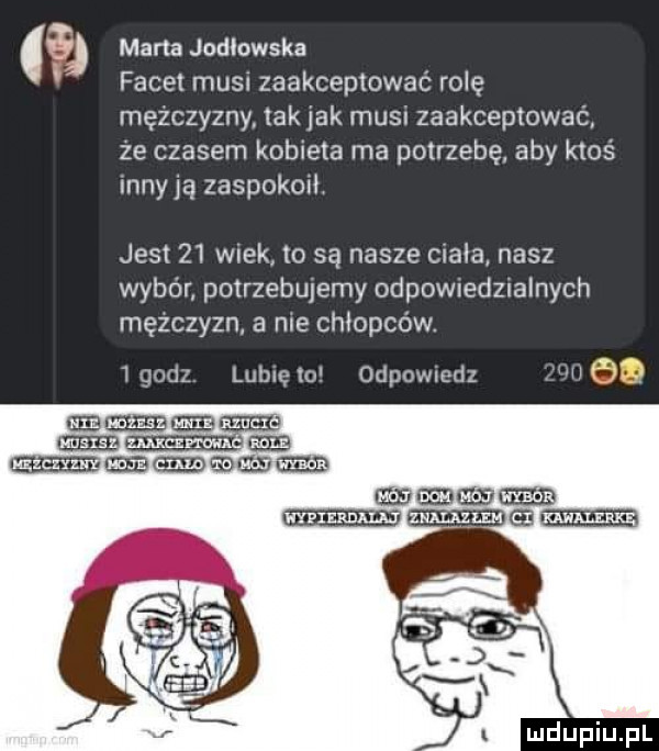 marta jodlowska facet musu zaakceptować rolę mężczyzny tak jak musi zaakceptować ze czasem kobieta ma potrzebę aby ktoś may ją zaspokoit jest    wiek to są nasze ciała nasz wybór potrzebujemy odpowiedzialnych mężczyzn a nie chłopców.   godz lubię o odpowmdz nh