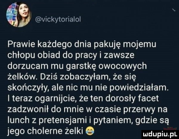 gb vickytorialoł prawie każdego dnia pakuję mojemu chłopu obiad do pracy i zawsze dorzucam mu garstkę owocowych żelków. dziś zobaczyłam że się skończyły ale nic mu nie powiedziałam. i teraz ogarnijcie że ten dorosły facet zadzwonił do mnie w czasie przerwy na lunch z pretensjami i pytaniem gdzie są jego cholerne żelki q dupqul