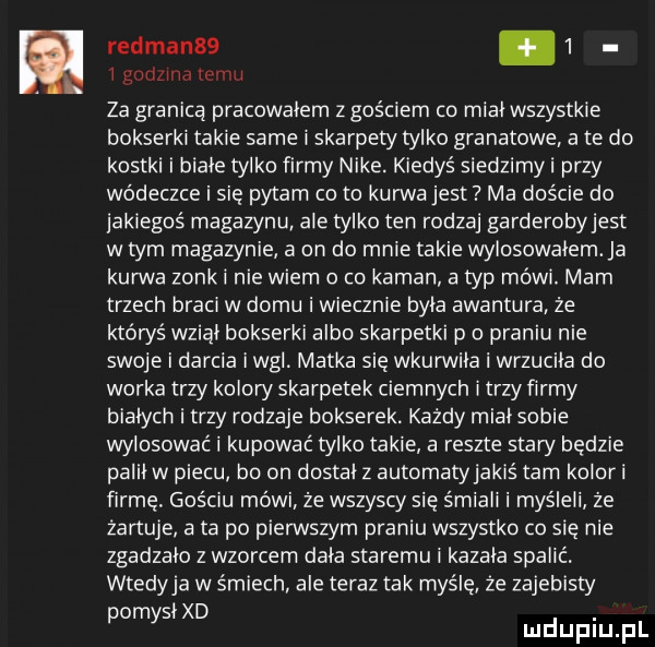 red man  .   i godzina temu za granicą pracowałem z gościem co miał wszystkie bokserki takie same i skarpety tylko granatowe a te do kostki i białe tylko firmy nike. kiedyś siedzimyi przy wódeczce i się pytam co to kurwa jest ma duście do jakiegoś magazynu ale tylko ten rodzaj garderobyjest w tym magazynie a on do mnie takie wylosowałem. ja kurwa zonk i nie wiem o co kaman a typ mówi. mam trzech braci w domu i wiecznie była awantura że któwś wziął bokserki albo skarpetki p o praniu nie swoje i darcia iwgl. matka się wkurwiła i wrzuciła do worka trzy koloni skarpetek ciemnych i trzy firmy białych i trzy rodzaje bokserek. każdy miał sobie wylosować i kupować tylko takie a reszte stary będzie palił w piecu bo on dostał z automatyjakiś tam koloni firmę. gościu mówi że wszyscy się śmiali i myśleli że żartuje a ta po pierwszym praniu wszystko co się nie zgadzało z wzorcem dała staremu i kazała spalić. wtedyja w śmiech ale teraz tak myślę ze zajebisty om słód. p y mduplu pl