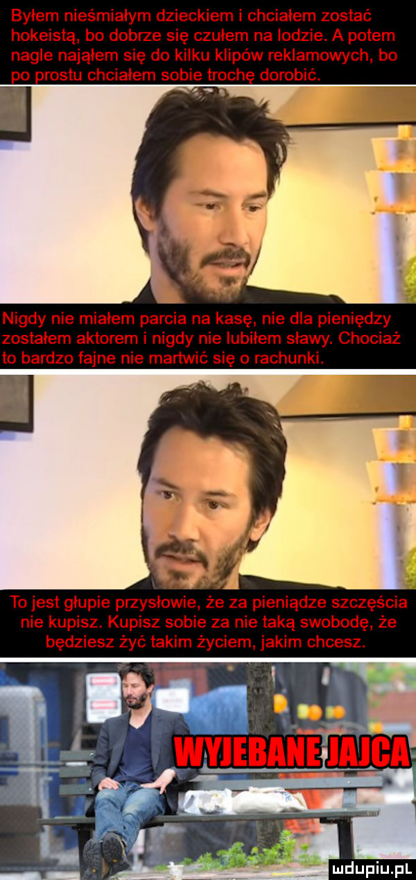 byłem nieśmiałym dzieckiem i chciałem zostać hokeistą bo dobrze się czubem na lodzie. a potem nagle nająłem się do kilku klipów reklamowych bo po prestu chciałem sobie trochę dorobić. nigdy nie miałem parcia na kasę nie dla pieniędzy zostałem aktorem i nigdy nie iubiiem stawy. chociaż to bardzo fajne nie martwić się o rachunki. to jest głupie przysłowie że za pieniądze szczęścia nie kupisz. kupisz sobie za nie taką swobodę że będziesz żyć takim życiem jakim chcesz