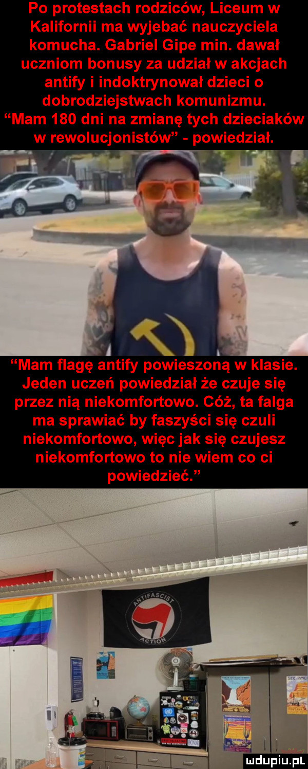 po protestach rodziców liceum w kalifornii ma wyjebać nauczyciela komucha. gabriel gide min. dawal uczniom bonusy za udział w akcjach antify i indoktrynowal dzieci o dobrodziejstwach komunizmu. mam     dni na zmianę tych dzieciaków w rewolucjonistów powiedzial. mam flagę antify powieszoną w klasie. jeden uczeń powiedzial że czuje się przez nią niekomfortowo. cóż ta felga ma sprawiać by faszyści się czuli niekomfortowo więc jak się czujesz niekomfortowo to nie wiem co ci powiedzieć
