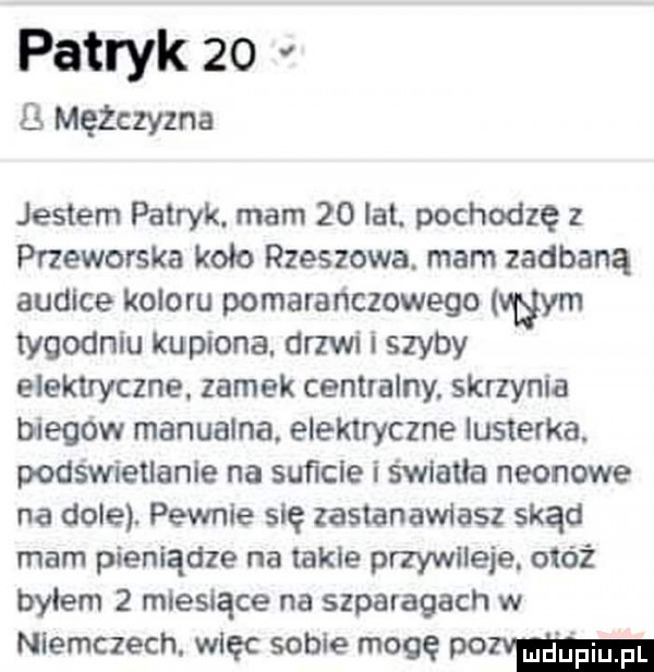 patryk      mężczyzna jestem patryk. mam    lat. pochodzę z przeworska kolo rzeszowa. mam zadbaną audice koloru pomarańczowego wm tygodniu kupiona. drzwi szyby elektryczne. zamek centralny skrzynia biegów manualna. elektryczne lusterka. podświetlanie na suﬁcle i światła neonowe na dole. pewnie się zastanawiasz skąd mam pieniądze na takie przywileje. otóż bylem   miesiące na szparagach w niemczech. więc sobie mogę pop mm