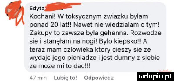 edyta kochani w toksycznym zwiazku bylam ponad    lat nawet nie wiedzialam o tym zakupy to zawsze byla gehenna. rozwodze siei stanęłam na nogi bylo kiepsko a teraz mam czlowieka ktory cieszy sie ze wydaje jego pieniadze i jest dumny z siebie ze moze mi to dac    mm lubię lo odpowiedz