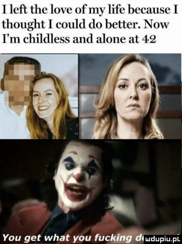 i leﬂ tee live of my lice because i thought i could do better. now i m childless and alone at    y-u get wiat y-u fucking dlmdupiupi