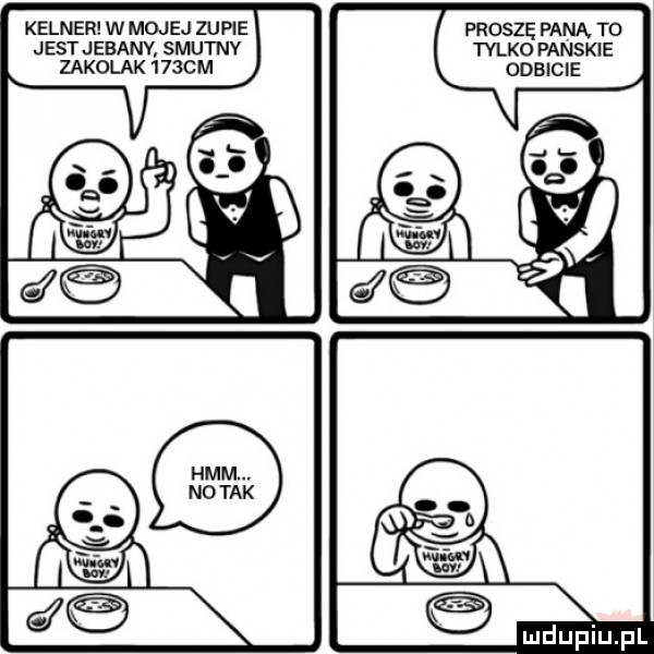 kelner w mojej zupie proszę pana to jest jebanv smutnv tylko panskie zakolak      m