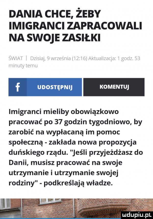 dania chce żeby imigranci zapracowali na swoje zasiłki imigranci mieliby obowiązkowo pracować po    godzin tygodniowo by zarobić na wypłacaną im pomoc społeczną zakłada nowa propozycja duńskiego rządu. jeśli przyjeżdżasz do danii musisz pracować na swoje utrzymanie i utrzymanie swojej rodziny podkreślają władze