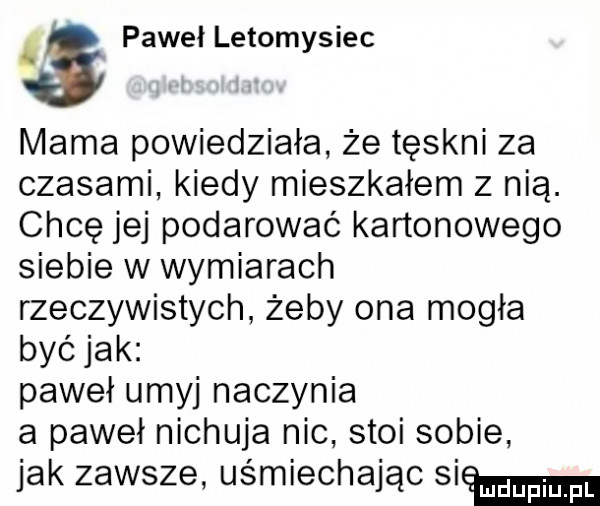 paweł letomysiec mama powiedziała że tęskni za czasami kiedy mieszkałem z nią. chcę jej podarować kartonowego siebie w wymiarach rzeczywistych żeby ona mogła być jak paweł umyj naczynia a paweł nichuja nic stoi sobie jak zawsze uśmiechając si