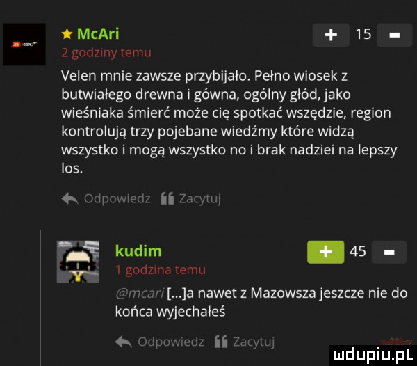 mcari      godziny temu veren mnie zawsze przybijało. pełno wiosek z butwiaiego drewna i gówna ogólny głód jako wieśniaka śmierć może cię spotkać wszędzie region kontrolują trzy pojebane wiedźmy które widzą wszystko i mogą wszystko no i brak nadziei na lepszy los. wu w ii i kadim      godzma emu a nawet z mazowsza jeszcze nie do końca wyjechałeś k iii
