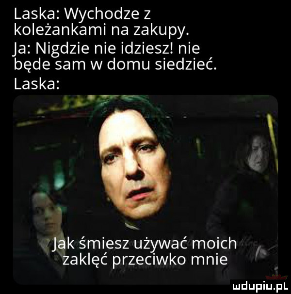 laska wychodze z koleżankami na zakupy. ja nigdzie nie idziesz nie będe sam w domu siedzieć. laska  . jak śmiesz używać moich zaklęć przeciwko mnie