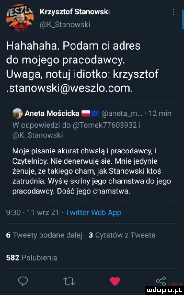 ie m. krzysztofsmnowski kastanowski hahahaha. podam ci adres do mojego pracodawcy. uwaga notuj idiotko krzysztof stanowski wesz o com.   aneta mościcka. anetom.    min w odpowiedzi do tomek          kjtanowski moje pisanie akurat chwalą i pracodawcy i czytelnicy. nie denerwuję się. mniejedynie żenuje że takiego cham jak stanowski ktoś zatrudnia. wyślę sariny jego chamstwa do jego pracodawcy. dość jego chamstwa.      ii w-z    twiner web aap   tweety podane dziej   cytatów z tweets     polubiema q u. oś