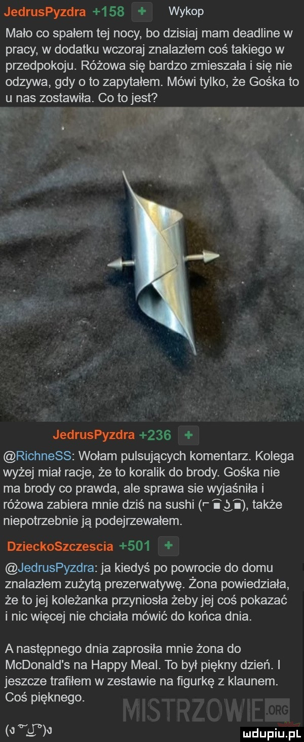 jedruspyzdra     wykop maco co spałem tej nocy bo dzisiaj mam deadline w pracy w dodatku wczoraj znalazłem coś takiego w przedpokoju. różowa się bardzo zmieszała i się nie odzywa gdy o to zapytałem mówi tylko że gośka to u nas zostawiła. co to jest a jedruspyzdra     richness wołam pulsujących komentarz. kolega wyżej miał racje że to koralik do brody. gośka nie ma brody co prawda ale sprawa sie wyjaśniła i różowa zabiera mnie dziś na sushi r igi także niepotrzebnie ją podejrzewałem. dzieckoszczescia     jedruspyzdra ja kiedyś po powrocie do domu znalazłem zużytą prezerwatywę. żona powiedziała że to jej koleżanka przyniosła żebyjej coś pokazać i nic więcej nie chciała mówić do końca dnia. a następnego dnia zaprosiła mnie żona do mcdonald s na happy mcal. to był piękny dzień. i jeszcze tratiiem w zestawie na figurkę z klaunem. coś pięknego.   g on