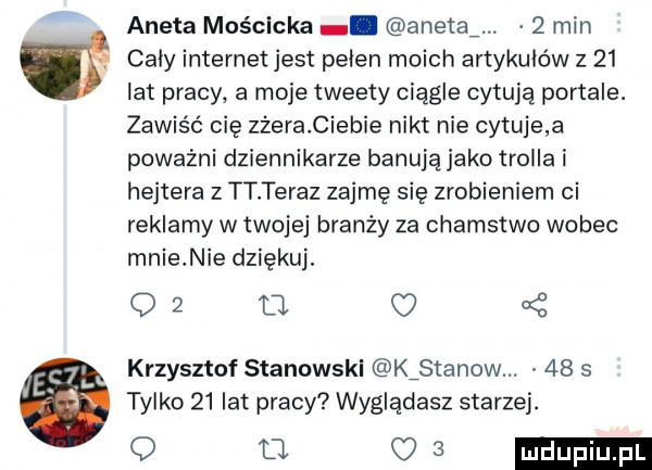 aneta mościcka. anetki.   min caly internet jest pelen moich artykułów z    lat pracy a moje tweety ciągle cytują portale. zawiśó cię zżera ciebie nikt nie cytuje a poważni dziennikarze banują jako trolla i hejtera z tt teraz zajmę się zrobieniem ci reklamy w twojej branży za chamstwo wobec mnie nie dziękuj. o l    krzysztof stanowski kźstanow.    s tylko    lat pracy wyglądasz starzej