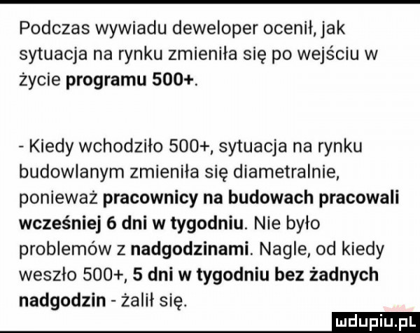 podczas wywiadu deweloper ocenił jak sytuacja na rynku zmieniła się po wejściu w życie programu    . kiedy wchodziło     sytuacja na rynku budowlanym zmieniła się diametralnie ponieważ pracownicy na budowach pracowali wcześniej   dni w tygodniu. nie było problemów z nadgodzinami. nagle od kiedy weszlo       dni w tygodniu bez żadnych nadgodzin żalil się. m