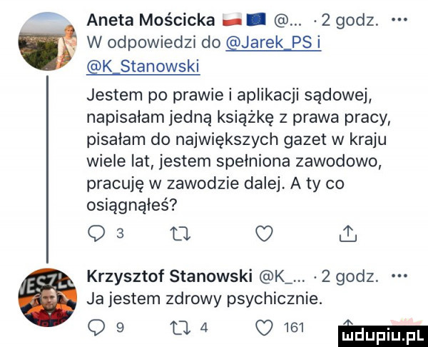 aneta mościcka. abakankami   godz w odpowiedzi do jarek ps i k stanowski jestem po prawie i aplikacji sądowej napisałam jedną książkę z prawa pracy pisałam do największych gazet w kraju wieje lat jestem spełniona zawodowo pracuję w zawodzie dalej a ty co osiągnąłeś o   tj c i. krzysztof stanowski k   godz ja jestem zdrowy psychicznie. qb w w  eda