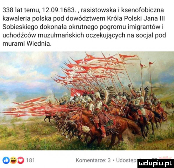 lat temu           . rasistowska i ksenofobiczna kawaleria polska pod dowództwem króla polski jana iii sobieskiego dokonała okrutnego pogromu imigrantowi uchodźców muzułmańskich oczekujących na socjal pod murami wiednia. o     komentarze   udoslep mdupiu f