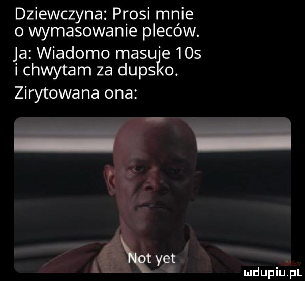 dziewczyna prosi mnie o wymasowanie plecow. ja wiadomo musu e    i chwytam za duks o. zirytowana ona