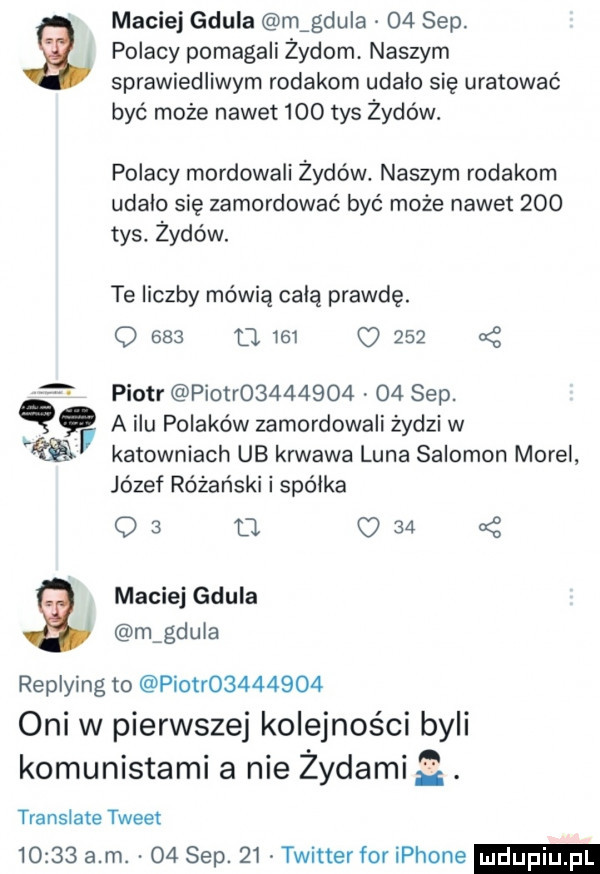 maciej gdula magdula    sep. polacy pomagali żydom naszym sprawiedliwym rodakom udalo się uratować być może nawet     tys żydów. polacy mordowali żydów. naszym rodakom udalo się zamordować być może nawet     tys. żydów. te liczby mówią celą prawdę. q     o     o     piotr piotr         o  sep. q a ilu polaków zamordowali żydzi w re katowniach ub krwawa luna salomon morel józef różański i spójka os o.     a maciej gdula magduia replying to piotr         oni w pierwszej kolejności byli komunistami a nie żydami translate tweet       a m. o  sep.    twitter for iphone