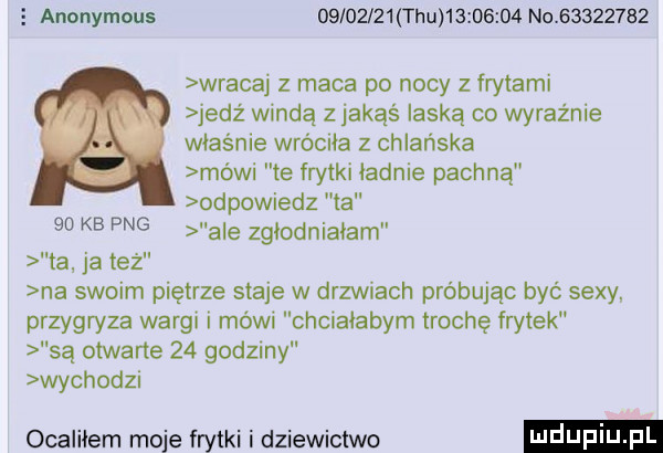 e anonymous          tau          no          wracaj z maca po nocy z frytami jedz windą zjakąś laską co wyraźnie właśnie wróciła z chlańska mówi te frytki ładnie pachną odpowiedz ta    kb   ale zgłodniałam ta ja też na swoim piętrze staje w drzwiach próbując być sexy przygryza wargi i mówi chcialabym trochę frytek są otwarte    godziny wychodz ocaliłem moje frytki i dziewictwo