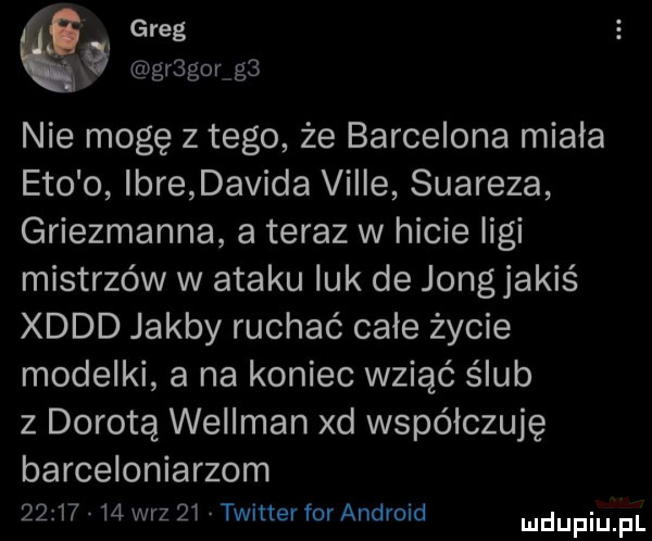 greg   gr gor g  nie mogę z tego że barcelona miala eto o imre davida viole suareza griezmanna a teraz w hicie ligi mistrzów w ataku luk de jang jakiś xddd jakby ruchać całe życie modelki a na koniec wziąć ślub z dorotą wellman xd współczuję barceloniarzom          w-z    twitter for android