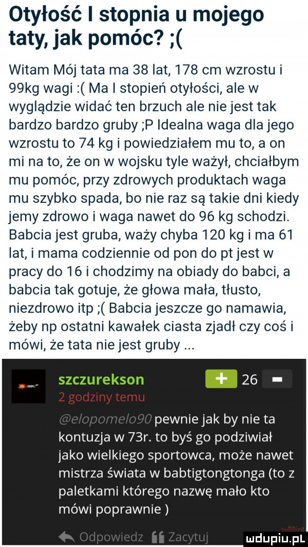 otyłość i stopnia u mojego taty jak pomóc witam mój tata ma    lat     cm wzrostu i   kg wagi ma i stopień otyłości ale w wyglądzie widać ten brzuch ale niejest tak bardzo bardzo gruby p idealna waga dla jego wzrostu to    kg i powiedziałem mu to a on mi na to ze on w wojsku tyle ważył chciałbym mu pomóc przy zdrowych produktach waga mu szybko spada bo nie raz są takie dni kiedy jemy zdrowo i waga nawet do    kg schodzi. babcia jest gruba wazy chyba     kg i ma    lat i mama codziennie od pon do ptjest w pracy do    i chodzimy na obiady do babci a babcia tak gotuje ze głowa mała tłusto niezdrowo ibp babcia jeszcze go namawia zeby np ostatni kawałek ciasta zjadł czy cos i mówi ze tata niejest gruby szczurekson.    pewniejak by nie ta kontuzja w   r. to byś go podziwiał jako wielkiego sportowca może nawet mistrza świata w babtigtongtonga to z paletkami którego nazwę mało kto mówi poprawnie