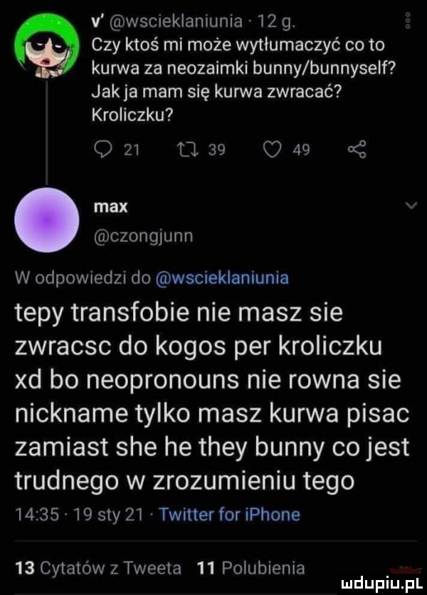 v wscieklamunia    g. czy ktoś mi może wytłumaczyć co to kurwa za neozaimki benny bunnyself jak ja mam się kurwa zwracać kroliczku                max czongjunn w odpownedu do wscieklaniunla tepy transfobie nie masz sie zwracsc do kogos per kroliczku xd bo neopronouns nie rowna sie nickname tylko masz kurwa pisac zamiast sie he they benny co jest trudnego w zrozumieniu tego          say    twitter for iphone    cytatów z tweeta    polubienia mduplu pl