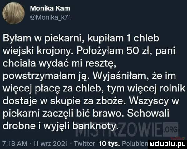 m monikakam. monikaikﬂ byłam w piekarni kupiłam   chleb wiejski krojony. położyłam    zl pani chciała wydać mi resztę powstrzymalam ją. wyjaśniłam że im więcej płacę za chleb tym więcej rolnik dostaje w skupie za zboże. wszyscy w piekarni zaczęli bić brawo. schowali drobne i wyjęli banknoty.   t  am h wiz      twitter   tys. po ubienmdupiupl
