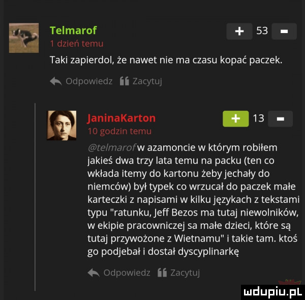 telmarof    i dzień emu taki zapierdol że nadetnie ma czasu kopać paczek. w i n iogodzln emu janlnakarton.    w agamoncie w którym robbiem jakieś dwa trzy lata temu na packu ten co wkłada itemy do kartonu żebyjechały do niemców był typek co wrzucał do paczek małe karteczki z napisami w kilku językach z tekstami typu ratunku jeff eezos ma tutaj niewolników w ekipie pracowniczej sa małe dzieci które są tutaj przywożone z wietnamu i takie tam ktoś go podjebał i dostał dyscyplinarkę  . i i ii