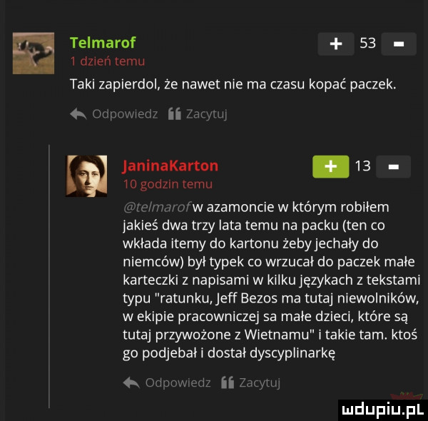 telmarof    i dzień emu taki zapierdol że nadetnie ma czasu kopać paczek. w i n iogodzln emu janlnakarton.    w agamoncie w którym robbiem jakieś dwa trzy lata temu na packu ten co wkłada itemy do kartonu żebyjechały do niemców był typek co wrzucał do paczek małe karteczki z napisami w kilku językach z tekstami typu ratunku jeff eezos ma tutaj niewolników w ekipie pracowniczej sa małe dzieci które są tutaj przywożone z wietnamu i takie tam ktoś go podjebał i dostał dyscyplinarkę  . i i ii