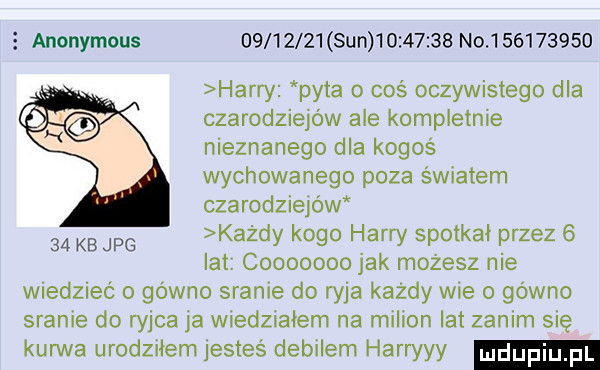anonymous          sun          no           harry pyta o coś oczywistego dla czarodziejów ale kompletnie nieznanego dla kogoś wychowanego poza światem czarodziejów    kb jpg każdy kogo harry spotkał przez   lat cooooooo jak możesz nie wiedzieć o gowno sranie do ryja każdy wie o gówno sranie do cha ja wiedziałem na milion lat zanim się kurwa urodziłem jesteś debilem harryyy