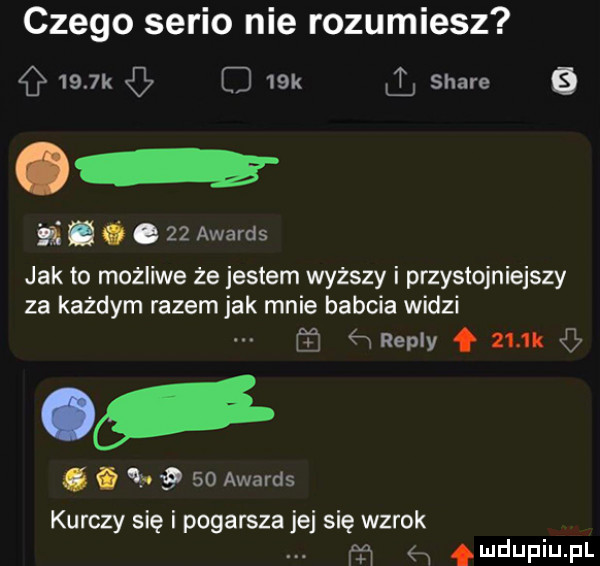 czego serio nie rozumiesz     k o   k l stare b. abakankami    awards jak to mozliwe że jestem wyzszy i przystojniejszy za każdym razem jak mnie babcia widzi ﬁneply f ziu. i i      awards kurczy się i pogarsza jej się wzrok m mdupiupl