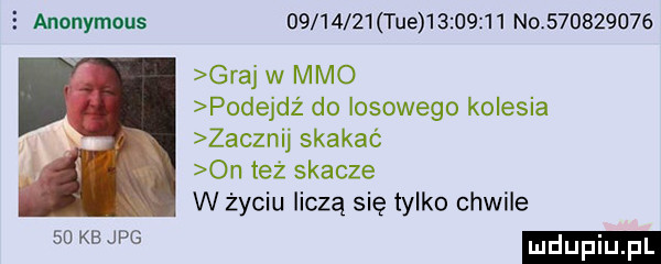 anonymous          tee            no           graj w mmo podejdż do losowego kolesia zacznij skakać on też skacze w życiu liczą się tylko chwile