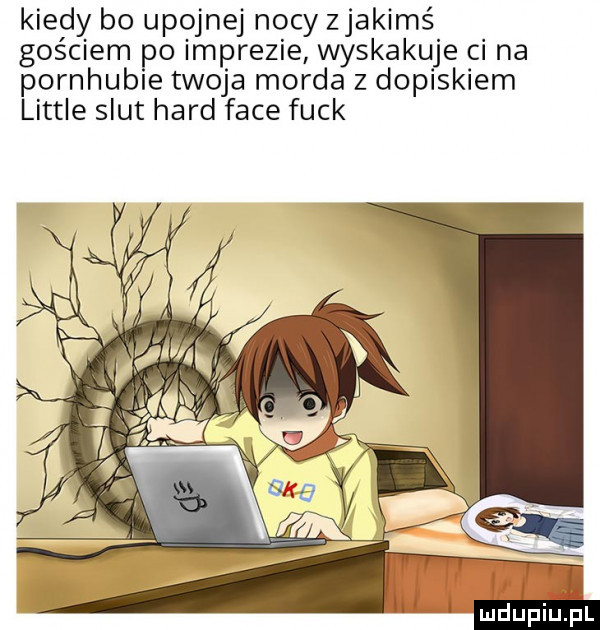 kiedy bo upojnej nocy zjakimś gościem po imprezie wyskakuje ci na pornhuble twoja morda z dopiskiem littré smut hord face funk