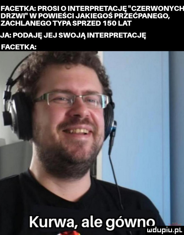 facetka prosi q interpretągję czerwonych drzwi w powiesci jakiegos przećpanego zachlanego tępa sprzed      lat ja podaję jej swoją interpretację facetka kurwa ale gówno ludupiu. pl