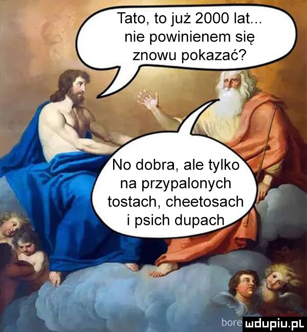 tato to już      lat. nie powinienem się znowu pokazać no dobra ale tylko na przypalonych tostach cheetosach i psich dupach bore