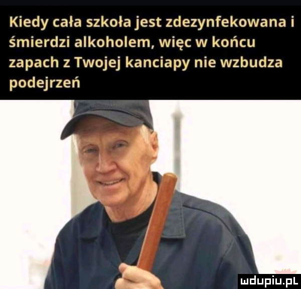 kiedy cała szkoła jest zdezynfekowa na i śmierdzi alkoholem więc w końcu zapach z twojej kanciapy nie wzbudza podejrzeń