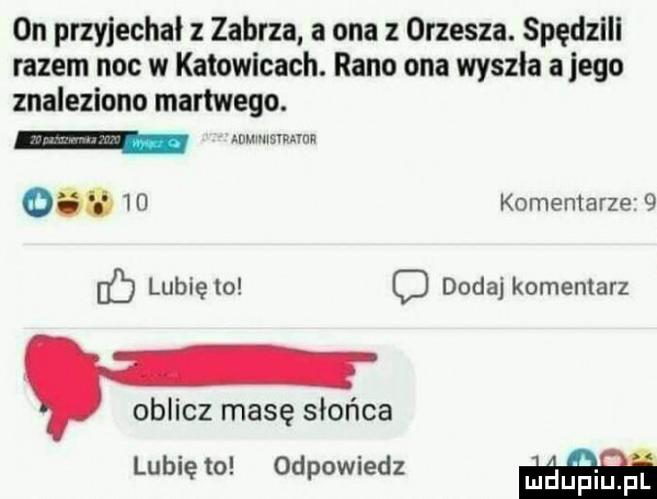 on przyjechał z zabrza a ona z orzesza. spędzlll razem noc w katowicach. rano ona wyszla a jego znaleziono martwego. wwnsmma  .    komentarze   eb lubię    o dodaj komentarz oblicz masę słońca lubię to odpowiedz